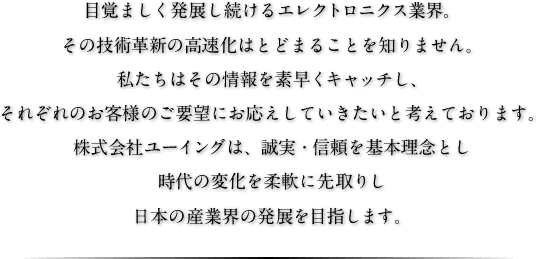 目覚ましく発展し続けるエレクトロニクス業界。その技術革新の高速化はとどまることを知りません。私たちはその情報を素早くキャッチし、それぞれのお客様のご要望にお応えしていきたいと考えております。株式会社ユーイングは、誠実・信頼を基本理念とし時代の変化を柔軟に先取りし日本の産業界の発展を目指します。